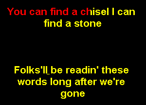 You can find a chisel I can
find a stone

Folks'll.be readin' these
words long after we're
gone