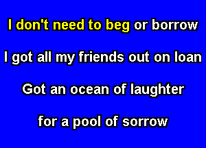 I don't need to beg or borrow
I got all my friends out on loan
Got an ocean of laughter

for a pool of sorrow