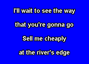 I'll wait to see the way

that you're gonna go
Sell me cheaply

at the river's edge