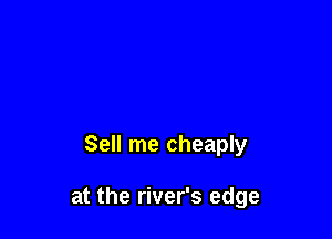 Sell me cheaply

at the river's edge