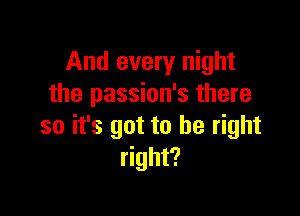 And every night
the passion's there

so it's got to be right
right?