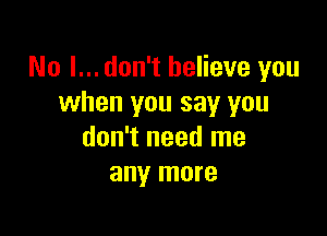 No I... don't believe you
when you say you

don't need me
any more