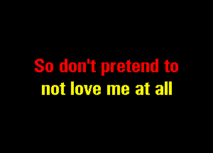 So don't pretend to

not love me at all