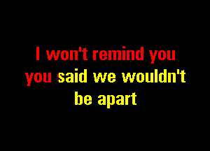 I won't remind you

you said we wouldn't
be apart