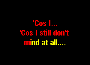 'Cos I...

'Cos I still don't
mind at all....
