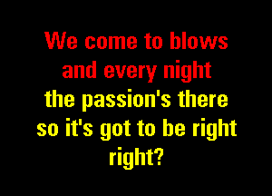 We come to blows
and every night

the passion's there
so it's got to be right
right?