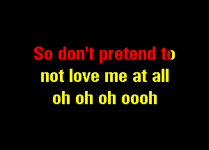 So don't pretend to

not love me at all
oh oh oh oooh