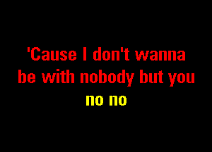 'Cause I don't wanna

be with nobody but you
no no