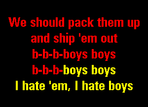 We should pack them up
and ship 'em out

b-b-b-boys boys
h-h-h-boys boys
I hate 'em, I hate boys