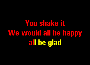 You shake it

We would all he happyr
all be glad