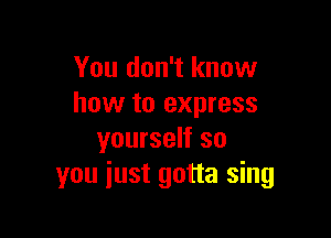 You don't know
how to express

yourself so
you just gotta sing
