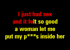 I just had sex
and it felt so good

a woman let me
put my pames inside her