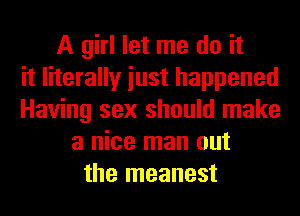 A girl let me do it
it literally iust happened
Having sex should make
a nice man out
the meanest