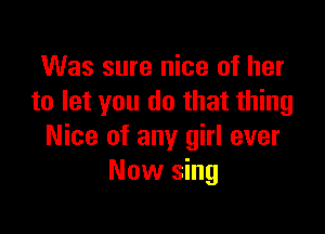 Was sure nice of her
to let you do that thing

Nice of any girl ever
Now sing