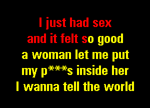 I iust had sex
and it felt so good

a woman let me put
my pmaes inside her
I wanna tell the world