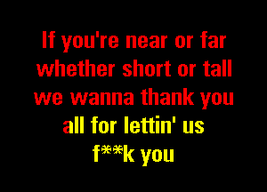 If you're near or far
whether short or tall

we wanna thank you
all for lettin' us
ka you