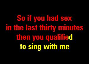 So if you had sex
in the last thirty minutes
then you qualified
to sing with me