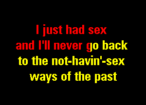 I just had sex
and I'll never go back

to the not-havin'-sex
ways of the past