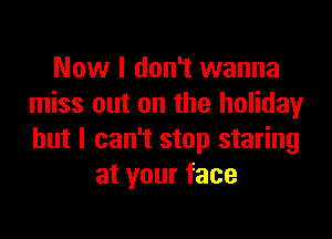 Now I don't wanna
miss out on the holidayr

but I can't stop staring
at your face