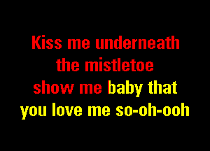 Kiss me underneath
the mistletoe

show me baby that
you love me so-oh-ooh