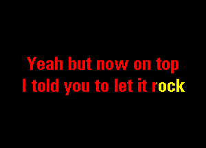 Yeah but now on top

I told you to let it rock