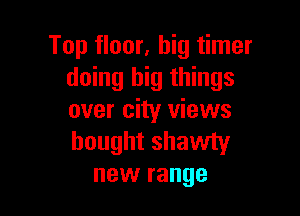 Top floor, big timer
doing big things

over city views
bought shawty
new range