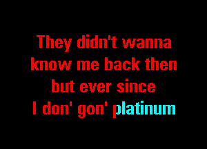 They didn't wanna
know me back then

but ever since
I don' gon' platinum