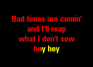 Bad times are comin'
and I'll reap

what I don't sow
hey hey