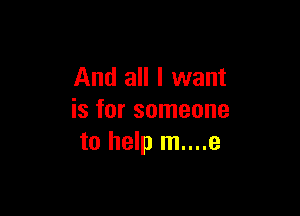 And all I want

is for someone
to help m....e