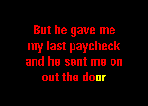 But he gave me
my last paycheck

and he sent me on
out the door