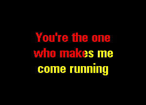 You're the one

who makes me
come running