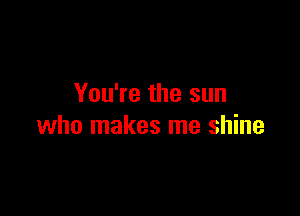 You're the sun

who makes me shine