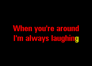 When you're around

I'm always laughing