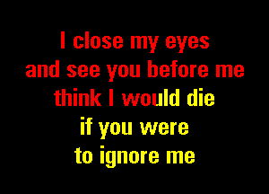 I close my eyes
and see you before me

think I would die
if you were
to ignore me