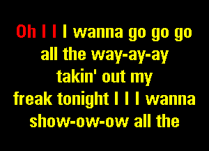 Oh I I I wanna go go go
all the way-ay-ay
takin' out my
freak tonight I I I wanna
show-ow-ow all the