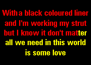 Witha black coloured liner

and I'm working my strut
but I know it don't matter
all we need in this world

is some love