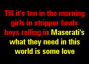 Till it's ten in the morning
girls in stripper heels
boys rolling in Maserati's
what they need in this
world is some love