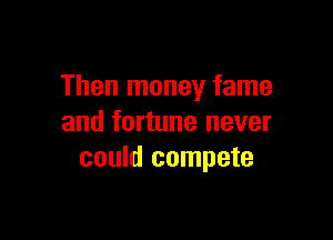 Then money fame

and fortune never
could compete