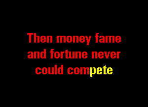 Then money fame

and fortune never
could compete