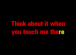 Think about it when

you touch me there