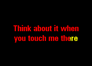 Think about it when

you touch me there