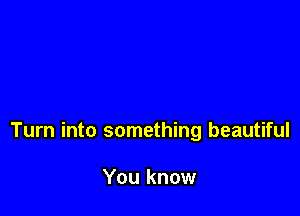 Turn into something beautiful

You know