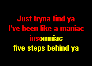 Just tryna find ya
I've been like a maniac

insomniac
five steps behind ya