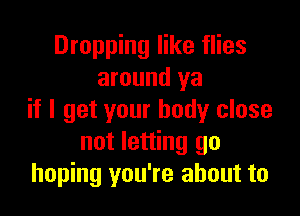 Dropping like flies
around ya

if I get your body close
not letting go
hoping you're about to