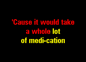 'Cause it would take

a whole lot
of medi-cation