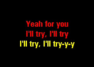 Yeah for you

I'll try. I'll try
I'll try. I'll try-y-y