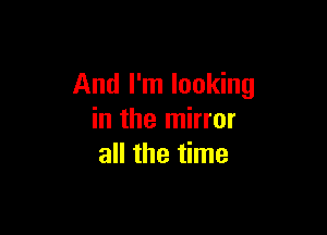 And I'm looking

in the mirror
all the time