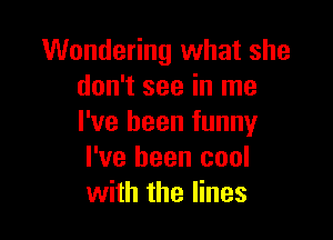 Wondering what she
don't see in me

I've been funny
I've been cool
with the lines