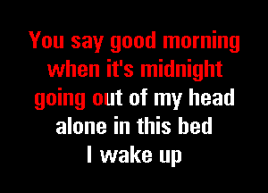 You say good morning
when it's midnight
going out of my head
alone in this bed
I wake up