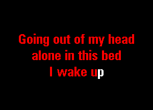Going out of my head

alone in this bed
I wake up